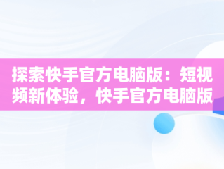 探索快手官方电脑版：短视频新体验，快手官方电脑版怎么下载 