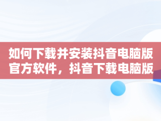 如何下载并安装抖音电脑版官方软件，抖音下载电脑版官方下载怎么安装到桌面 