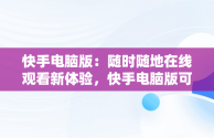 快手电脑版：随时随地在线观看新体验，快手电脑版可以看视频吗 