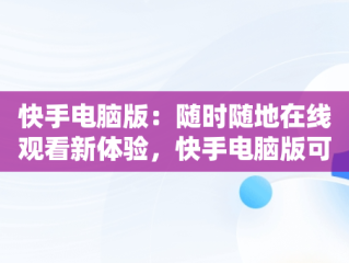 快手电脑版：随时随地在线观看新体验，快手电脑版可以看视频吗 
