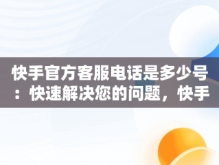 快手官方客服电话是多少号：快速解决您的问题，快手官方客服电话是多少号码 