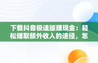 下载抖音极速版赚现金：轻松赚取额外收入的途径，怎样下载抖音极速版赚现金 