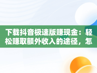 下载抖音极速版赚现金：轻松赚取额外收入的途径，怎样下载抖音极速版赚现金 