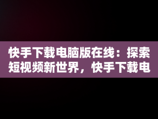 快手下载电脑版在线：探索短视频新世界，快手下载电脑版在线直播 