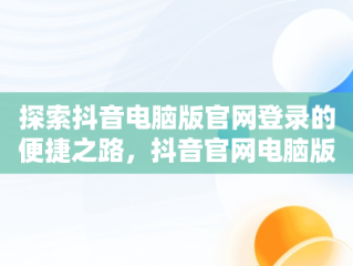 探索抖音电脑版官网登录的便捷之路，抖音官网电脑版登录 
