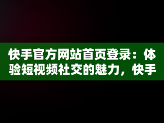 快手官方网站首页登录：体验短视频社交的魅力，快手官方网站首页登录电脑版 