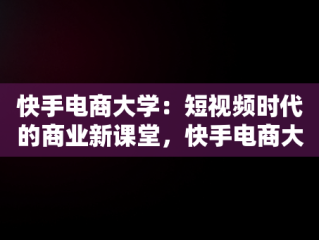 快手电商大学：短视频时代的商业新课堂，快手电商大学是本科吗 