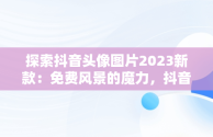 探索抖音头像图片2023新款：免费风景的魔力，抖音头像图片2021最火爆风景 