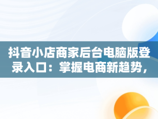 抖音小店商家后台电脑版登录入口：掌握电商新趋势，抖音小店电脑版登陆入口 