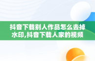 抖音下载别人作品怎么去掉水印,抖音下载人家的视频怎么去除别人号水印