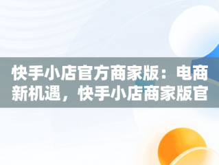 快手小店官方商家版：电商新机遇，快手小店商家版官网 