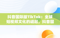 抖音国际版TikTok：全球短视频文化的崛起，抖音国际版 tiktok怎么样 