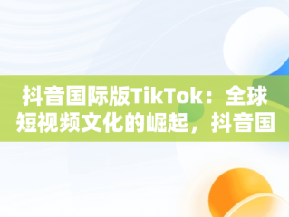 抖音国际版TikTok：全球短视频文化的崛起，抖音国际版 tiktok怎么样 