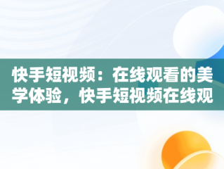 快手短视频：在线观看的美学体验，快手短视频在线观看浏览器 