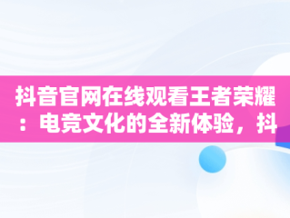 抖音官网在线观看王者荣耀：电竞文化的全新体验，抖音官网在线观看王者荣耀视频 