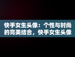 快手女生头像：个性与时尚的完美结合，快手女生头像清新可爱 