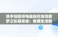 快手短视频电脑版在线观看梦之队健身操：健康生活新风尚，快手直播梦之队第十八套健身操全集 