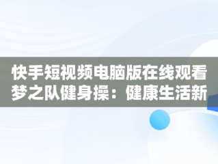 快手短视频电脑版在线观看梦之队健身操：健康生活新风尚，快手直播梦之队第十八套健身操全集 