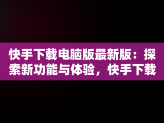 快手下载电脑版最新版：探索新功能与体验，快手下载电脑版官方下载 