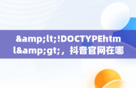 &lt;!DOCTYPEhtml&gt;，抖音官网在哪儿 