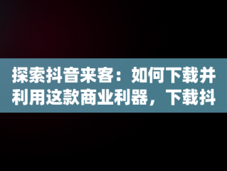 探索抖音来客：如何下载并利用这款商业利器，下载抖音来客app有什么用处 