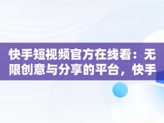 快手短视频官方在线看：无限创意与分享的平台，快手短视频在线看官方网站 