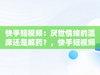 快手短视频：厌世情绪的温床还是解药？，快手短视频观看厌世人怎么弄 