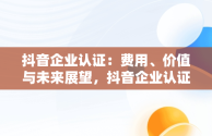 抖音企业认证：费用、价值与未来展望，抖音企业认证要花钱吗 