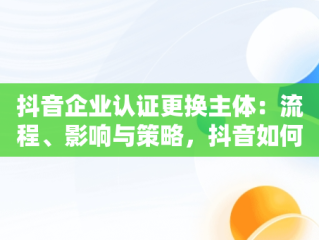 抖音企业认证更换主体：流程、影响与策略，抖音如何更换企业认证主体 