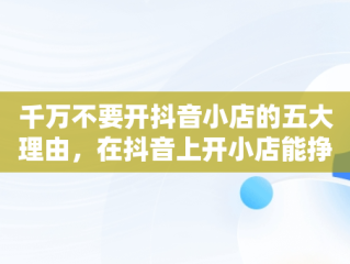 千万不要开抖音小店的五大理由，在抖音上开小店能挣到钱吗 