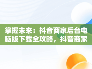 掌握未来：抖音商家后台电脑版下载全攻略，抖音商家版电脑登录入口 