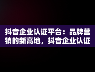 抖音企业认证平台：品牌营销的新高地，抖音企业认证平台信息签名与卖的货不一样可以改签名吗 