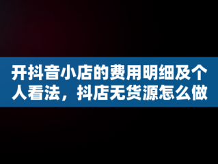 开抖音小店的费用明细及个人看法，抖店无货源怎么做 