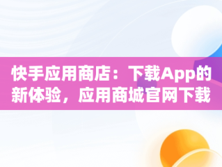 快手应用商店：下载App的新体验，应用商城官网下载最新版快手 