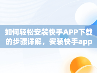 如何轻松安装快手APP下载的步骤详解，安装快手app下载最新版2022 