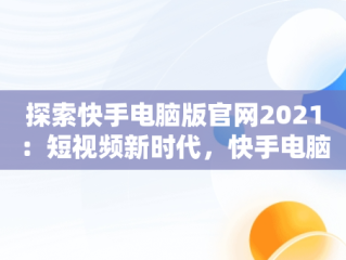 探索快手电脑版官网2021：短视频新时代，快手电脑版官网入口登录 