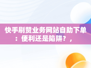 快手刷赞业务网站自助下单：便利还是陷阱？， 