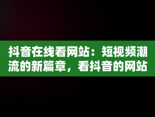 抖音在线看网站：短视频潮流的新篇章，看抖音的网站 