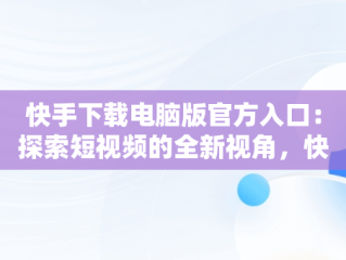 快手下载电脑版官方入口：探索短视频的全新视角，快手下载电脑版官方入口在哪 