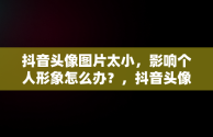 抖音头像图片太小，影响个人形象怎么办？，抖音头像图片太小怎么回事 