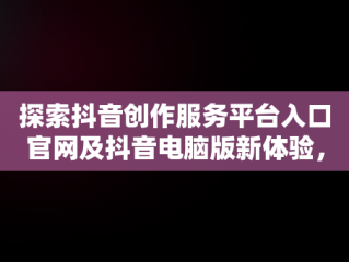 探索抖音创作服务平台入口官网及抖音电脑版新体验，抖音创作者服务中心电脑端登录地址 