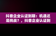 抖音企业认证到期：机遇还是挑战？，抖音企业认证到期不认证会怎么样 