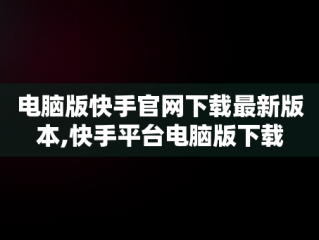 电脑版快手官网下载最新版本,快手平台电脑版下载