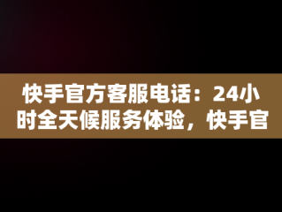 快手官方客服电话：24小时全天候服务体验，快手官方客服电话热线 