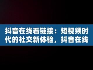 抖音在线看链接：短视频时代的社交新体验，抖音在线看链接怎么看 