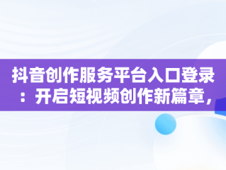 抖音创作服务平台入口登录：开启短视频创作新篇章，抖音创作服务平台入口登录官网 