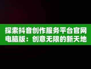 探索抖音创作服务平台官网电脑版：创意无限的新天地，抖音创作者服务平台官网电脑版 