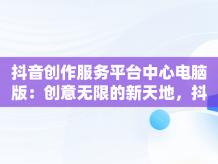 抖音创作服务平台中心电脑版：创意无限的新天地，抖音创作服务平台电脑版网址 