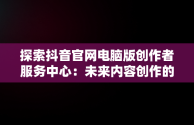 探索抖音官网电脑版创作者服务中心：未来内容创作的新高地，电脑端抖音创作者平台怎么登陆 