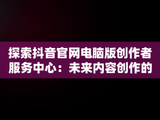 探索抖音官网电脑版创作者服务中心：未来内容创作的新高地，电脑端抖音创作者平台怎么登陆 